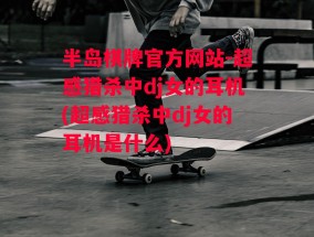 半岛棋牌官方网站-超感猎杀中dj女的耳机(超感猎杀中dj女的耳机是什么)